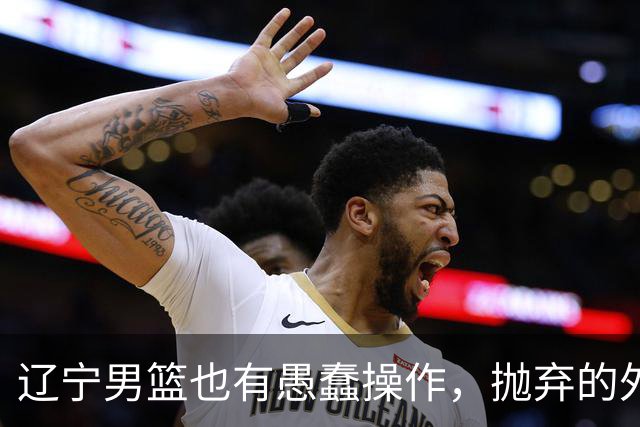 辽宁男篮也有愚蠢操作，抛弃的外援轰36+7，不败金身被打破成笑话